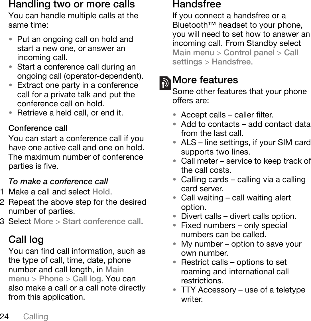 24 CallingThis is the Internet version of the user&apos;s guide. © Print only for private use.Handling two or more callsYou can handle multiple calls at the same time:•Put an ongoing call on hold and start a new one, or answer an incoming call.•Start a conference call during an ongoing call (operator-dependent).•Extract one party in a conference call for a private talk and put the conference call on hold.•Retrieve a held call, or end it. Conference callYou can start a conference call if you have one active call and one on hold. The maximum number of conference parties is five.To make a conference call1 Make a call and select Hold.2 Repeat the above step for the desired number of parties.3 Select More &gt;Start conference call.Call logYou can find call information, such as the type of call, time, date, phone number and call length, in Main menu &gt;Phone &gt;Call log. You can also make a call or a call note directly from this application.HandsfreeIf you connect a handsfree or a Bluetooth™ headset to your phone, you will need to set how to answer an incoming call. From Standby select Main menu &gt;Control panel &gt;Callsettings &gt;Handsfree.More featuresSome other features that your phone offers are:•Accept calls – caller filter.•Add to contacts – add contact data from the last call.•ALS – line settings, if your SIM card supports two lines.•Call meter – service to keep track of the call costs.•Calling cards – calling via a calling card server.•Call waiting – call waiting alert option.•Divert calls – divert calls option.•Fixed numbers – only special numbers can be called.•My number – option to save your own number.•Restrict calls – options to set roaming and international call restrictions.•TTY Accessory – use of a teletype writer.