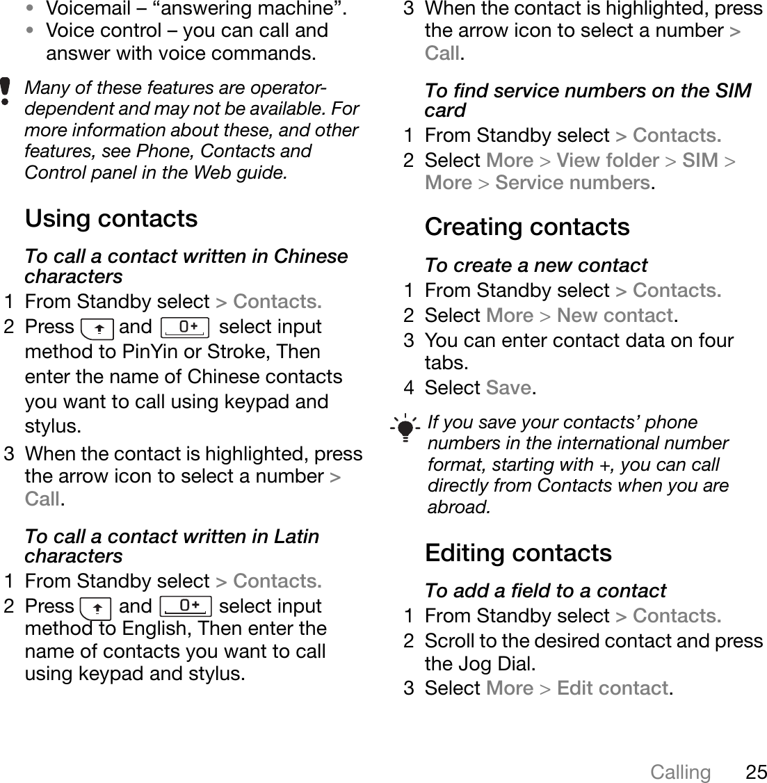 25CallingThis is the Internet version of the user&apos;s guide. © Print only for private use.•Voicemail – “answering machine”.•Voice control – you can call and answer with voice commands.Using contactsTo call a contact written in Chinese characters1 From Standby select &gt; Contacts.2 Press        and            select input method to PinYin or Stroke, Then enter the name of Chinese contacts you want to call using keypad and stylus.3 When the contact is highlighted, press the arrow icon to select a number &gt;Call.To call a contact written in Latin characters1 From Standby select &gt; Contacts.2 Press        and            select input method to English, Then enter the name of contacts you want to call using keypad and stylus. 3 When the contact is highlighted, press the arrow icon to select a number &gt; Call.To find service numbers on the SIM card1 From Standby select &gt; Contacts.2 Select More &gt;View folder &gt;SIM &gt;More &gt;Service numbers.Creating contactsTo create a new contact1 From Standby select &gt; Contacts.2 Select More &gt;New contact.3 You can enter contact data on four tabs.4 Select Save.Editing contactsTo add a field to a contact1 From Standby select &gt; Contacts.2 Scroll to the desired contact and press the Jog Dial.3 Select More &gt;Edit contact.Many of these features are operator-dependent and may not be available. For more information about these, and other features, see Phone, Contacts and Control panel in the Web guide.If you save your contacts’ phone numbers in the international number format, starting with +, you can call directly from Contacts when you are abroad.