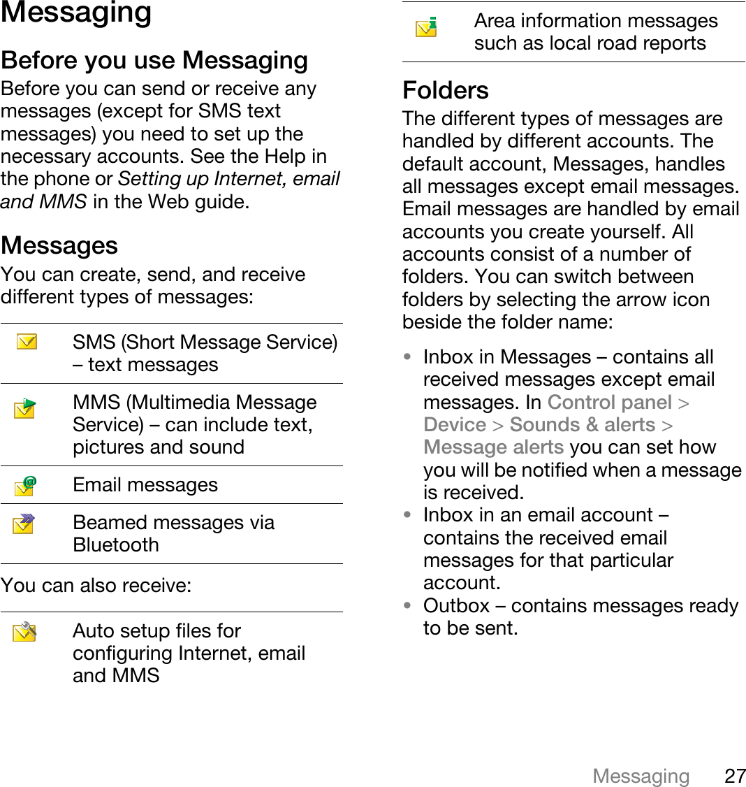 27MessagingThis is the Internet version of the user&apos;s guide. © Print only for private use.MessagingBefore you use MessagingBefore you can send or receive any messages (except for SMS text messages) you need to set up the necessary accounts. See the Help in the phone or Setting up Internet, email and MMS in the Web guide.MessagesYou can create, send, and receive different types of messages:You can also receive:FoldersThe different types of messages are handled by different accounts. The default account, Messages, handles all messages except email messages. Email messages are handled by email accounts you create yourself. All accounts consist of a number of folders. You can switch between folders by selecting the arrow icon beside the folder name:•Inbox in Messages – contains all received messages except email messages. In Control panel &gt;Device &gt;Sounds &amp; alerts &gt;Message alerts you can set how you will be notified when a message is received.•Inbox in an email account – contains the received email messages for that particular account.•Outbox – contains messages ready to be sent.SMS (Short Message Service) – text messagesMMS (Multimedia Message Service) – can include text, pictures and soundEmail messagesBeamed messages via BluetoothAuto setup files for configuring Internet, email and MMSArea information messages such as local road reports