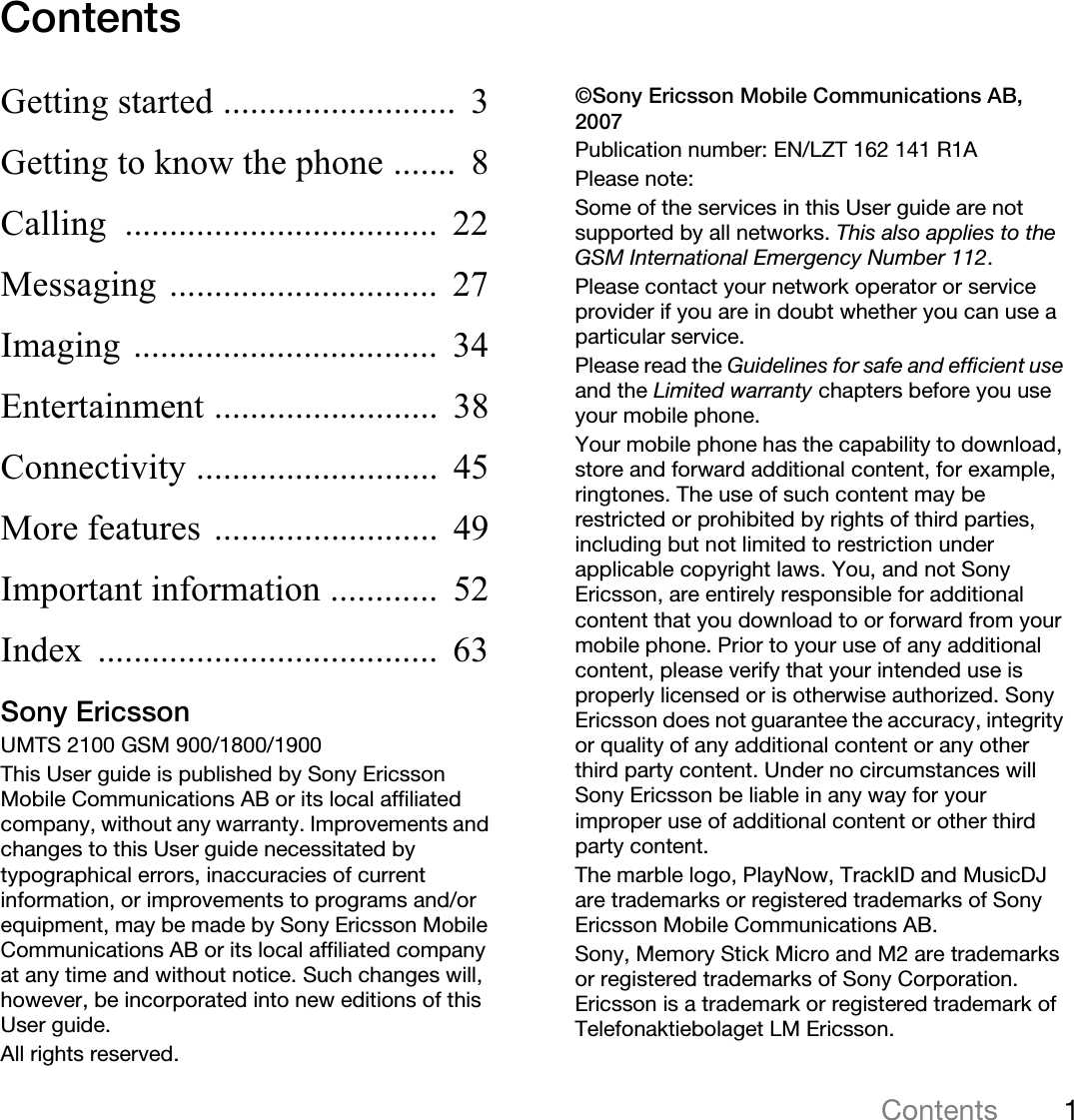 1ContentsThis is the Internet version of the user&apos;s guide. © Print only for private use.ContentsGetting started ..........................  3Getting to know the phone .......  8Calling ...................................  22Messaging ..............................  27Imaging ..................................  34Entertainment .........................  38Connectivity ...........................  45More features .........................  49Important information ............  52Index ......................................  63Sony EricssonUMTS 2100 GSM 900/1800/1900This User guide is published by Sony Ericsson Mobile Communications AB or its local affiliated company, without any warranty. Improvements and changes to this User guide necessitated by typographical errors, inaccuracies of current information, or improvements to programs and/or equipment, may be made by Sony Ericsson Mobile Communications AB or its local affiliated company at any time and without notice. Such changes will, however, be incorporated into new editions of this User guide.All rights reserved.©Sony Ericsson Mobile Communications AB, 2007Publication number: EN/LZT 162 141 R1APlease note:Some of the services in this User guide are not supported by all networks. This also applies to the GSM International Emergency Number 112.Please contact your network operator or service provider if you are in doubt whether you can use a particular service.Please read the Guidelines for safe and efficient useand the Limited warranty chapters before you use your mobile phone.Your mobile phone has the capability to download, store and forward additional content, for example, ringtones. The use of such content may be restricted or prohibited by rights of third parties, including but not limited to restriction under applicable copyright laws. You, and not Sony Ericsson, are entirely responsible for additional content that you download to or forward from your mobile phone. Prior to your use of any additional content, please verify that your intended use is properly licensed or is otherwise authorized. Sony Ericsson does not guarantee the accuracy, integrity or quality of any additional content or any other third party content. Under no circumstances will Sony Ericsson be liable in any way for your improper use of additional content or other third party content.The marble logo, PlayNow, TrackID and MusicDJ are trademarks or registered trademarks of Sony Ericsson Mobile Communications AB.Sony, Memory Stick Micro and M2 are trademarks or registered trademarks of Sony Corporation. Ericsson is a trademark or registered trademark of Telefonaktiebolaget LM Ericsson.