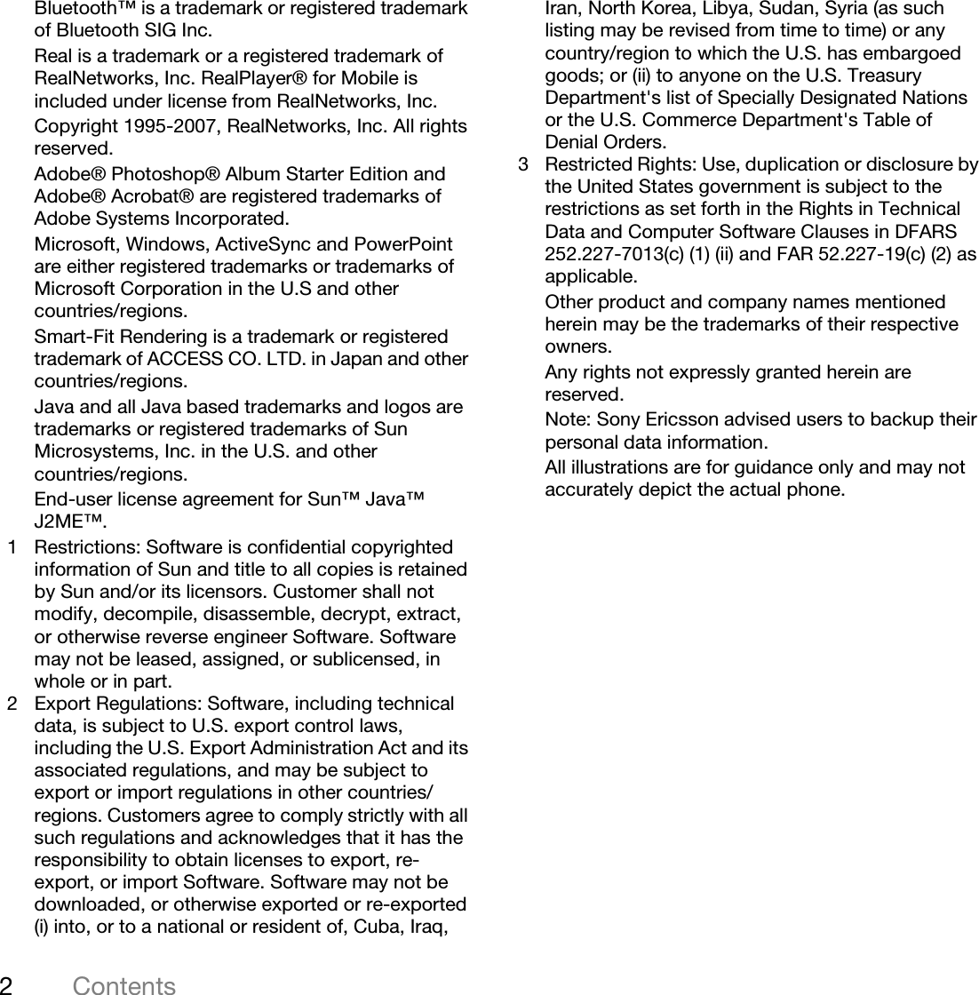 2ContentsThis is the Internet version of the user&apos;s guide. © Print only for private use.Bluetooth™ is a trademark or registered trademark of Bluetooth SIG Inc.Real is a trademark or a registered trademark of RealNetworks, Inc. RealPlayer® for Mobile is included under license from RealNetworks, Inc.Copyright 1995-2007, RealNetworks, Inc. All rights reserved.Adobe® Photoshop® Album Starter Edition and Adobe® Acrobat® are registered trademarks of Adobe Systems Incorporated.Microsoft, Windows, ActiveSync and PowerPoint are either registered trademarks or trademarks of Microsoft Corporation in the U.S and other countries/regions.Smart-Fit Rendering is a trademark or registered trademark of ACCESS CO. LTD. in Japan and other countries/regions.Java and all Java based trademarks and logos are trademarks or registered trademarks of Sun Microsystems, Inc. in the U.S. and other countries/regions.End-user license agreement for Sun™ Java™ J2ME™.1 Restrictions: Software is confidential copyrighted information of Sun and title to all copies is retained by Sun and/or its licensors. Customer shall not modify, decompile, disassemble, decrypt, extract, or otherwise reverse engineer Software. Software may not be leased, assigned, or sublicensed, in whole or in part.2 Export Regulations: Software, including technical data, is subject to U.S. export control laws, including the U.S. Export Administration Act and its associated regulations, and may be subject to export or import regulations in other countries/regions. Customers agree to comply strictly with all such regulations and acknowledges that it has the responsibility to obtain licenses to export, re-export, or import Software. Software may not be downloaded, or otherwise exported or re-exported (i) into, or to a national or resident of, Cuba, Iraq, Iran, North Korea, Libya, Sudan, Syria (as such listing may be revised from time to time) or any country/region to which the U.S. has embargoed goods; or (ii) to anyone on the U.S. Treasury Department&apos;s list of Specially Designated Nations or the U.S. Commerce Department&apos;s Table of Denial Orders.3 Restricted Rights: Use, duplication or disclosure by the United States government is subject to the restrictions as set forth in the Rights in Technical Data and Computer Software Clauses in DFARS 252.227-7013(c) (1) (ii) and FAR 52.227-19(c) (2) as applicable.Other product and company names mentioned herein may be the trademarks of their respective owners.Any rights not expressly granted herein are reserved.Note: Sony Ericsson advised users to backup their personal data information.All illustrations are for guidance only and may not accurately depict the actual phone.