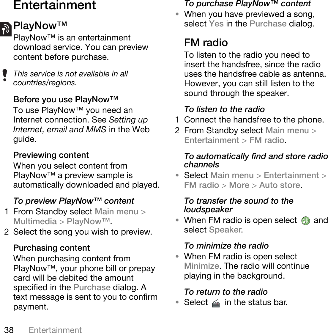 38 EntertainmentThis is the Internet version of the user&apos;s guide. © Print only for private use.EntertainmentPlayNow™PlayNow™ is an entertainment download service. You can preview content before purchase. Before you use PlayNow™To use PlayNow™ you need an Internet connection. See Setting up Internet, email and MMS in the Web guide.Previewing contentWhen you select content from PlayNow™ a preview sample is automatically downloaded and played.To preview PlayNow™ content1 From Standby select Main menu &gt;Multimedia &gt;PlayNow™.2 Select the song you wish to preview. Purchasing contentWhen purchasing content from PlayNow™, your phone bill or prepay card will be debited the amount specified in the Purchase dialog. A text message is sent to you to confirm payment.To purchase PlayNow™ content•When you have previewed a song, select Yes in the Purchase dialog.FM radioTo listen to the radio you need to insert the handsfree, since the radio uses the handsfree cable as antenna. However, you can still listen to the sound through the speaker.To listen to the radio1 Connect the handsfree to the phone.2 From Standby select Main menu &gt;Entertainment &gt;FM radio.To automatically find and store radio channels•Select Main menu &gt;Entertainment &gt;FM radio &gt;More &gt;Auto store.To transfer the sound to the loudspeaker•When FM radio is open select   and select Speaker.To minimize the radio•When FM radio is open select Minimize. The radio will continue playing in the background.To return to the radio•Select   in the status bar.This service is not available in all countries/regions.