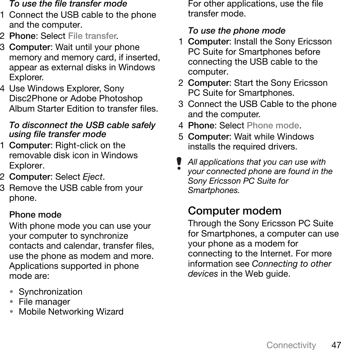 47ConnectivityThis is the Internet version of the user&apos;s guide. © Print only for private use.To use the file transfer mode1 Connect the USB cable to the phone and the computer.2Phone: Select File transfer.3Computer: Wait until your phone memory and memory card, if inserted, appear as external disks in Windows Explorer.4 Use Windows Explorer, Sony Disc2Phone or Adobe Photoshop Album Starter Edition to transfer files.To disconnect the USB cable safely using file transfer mode1Computer: Right-click on the removable disk icon in Windows Explorer.2Computer: Select Eject.3 Remove the USB cable from your phone.Phone modeWith phone mode you can use your your computer to synchronize contacts and calendar, transfer files, use the phone as modem and more. Applications supported in phone mode are:•Synchronization•File manager•Mobile Networking WizardFor other applications, use the file transfer mode.To use the phone mode1Computer: Install the Sony Ericsson PC Suite for Smartphones before connecting the USB cable to the computer. 2Computer: Start the Sony Ericsson PC Suite for Smartphones.3 Connect the USB Cable to the phone and the computer.4Phone: Select Phone mode.5Computer: Wait while Windows installs the required drivers.Computer modemThrough the Sony Ericsson PC Suite for Smartphones, a computer can use your phone as a modem for connecting to the Internet. For more information see Connecting to other devices in the Web guide.All applications that you can use with your connected phone are found in the Sony Ericsson PC Suite for Smartphones.