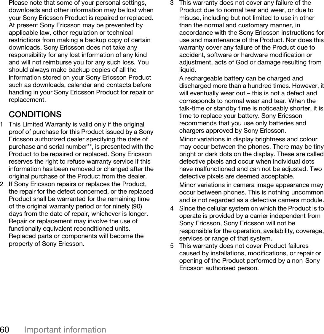 60 Important informationThis is the Internet version of the user&apos;s guide. © Print only for private use.Please note that some of your personal settings, downloads and other information may be lost when your Sony Ericsson Product is repaired or replaced. At present Sony Ericsson may be prevented by applicable law, other regulation or technical restrictions from making a backup copy of certain downloads. Sony Ericsson does not take any responsibility for any lost information of any kind and will not reimburse you for any such loss. You should always make backup copies of all the information stored on your Sony Ericsson Product such as downloads, calendar and contacts before handing in your Sony Ericsson Product for repair or replacement.CONDITIONS1 This Limited Warranty is valid only if the original proof of purchase for this Product issued by a Sony Ericsson authorized dealer specifying the date of purchase and serial number**, is presented with the Product to be repaired or replaced. Sony Ericsson reserves the right to refuse warranty service if this information has been removed or changed after the original purchase of the Product from the dealer. 2 If Sony Ericsson repairs or replaces the Product, the repair for the defect concerned, or the replaced Product shall be warranted for the remaining time of the original warranty period or for ninety (90) days from the date of repair, whichever is longer. Repair or replacement may involve the use of functionally equivalent reconditioned units. Replaced parts or components will become the property of Sony Ericsson.3 This warranty does not cover any failure of the Product due to normal tear and wear, or due to misuse, including but not limited to use in other than the normal and customary manner, in accordance with the Sony Ericsson instructions for use and maintenance of the Product. Nor does this warranty cover any failure of the Product due to accident, software or hardware modification or adjustment, acts of God or damage resulting from liquid.A rechargeable battery can be charged and discharged more than a hundred times. However, it will eventually wear out – this is not a defect and corresponds to normal wear and tear. When the talk-time or standby time is noticeably shorter, it is time to replace your battery. Sony Ericsson recommends that you use only batteries and chargers approved by Sony Ericsson.Minor variations in display brightness and colour may occur between the phones. There may be tiny bright or dark dots on the display. These are called defective pixels and occur when individual dots have malfunctioned and can not be adjusted. Two defective pixels are deemed acceptable.Minor variations in camera image appearance may occur between phones. This is nothing uncommon and is not regarded as a defective camera module.4 Since the cellular system on which the Product is to operate is provided by a carrier independent from Sony Ericsson, Sony Ericsson will not be responsible for the operation, availability, coverage, services or range of that system.5 This warranty does not cover Product failures caused by installations, modifications, or repair or opening of the Product performed by a non-Sony Ericsson authorised person.
