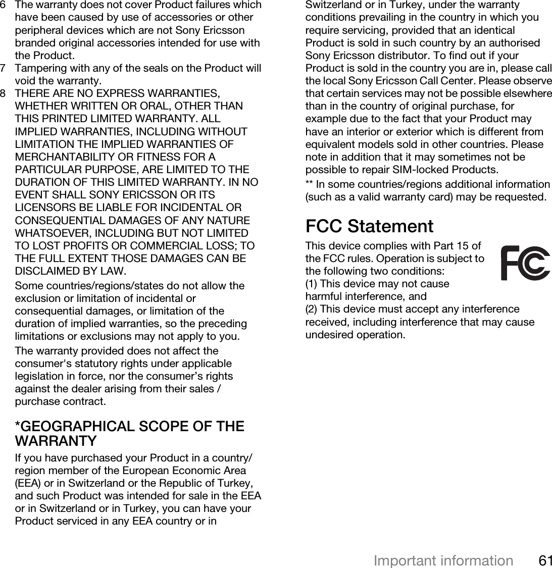 61Important informationThis is the Internet version of the user&apos;s guide. © Print only for private use.6 The warranty does not cover Product failures which have been caused by use of accessories or other peripheral devices which are not Sony Ericsson branded original accessories intended for use with the Product.7 Tampering with any of the seals on the Product will void the warranty.8 THERE ARE NO EXPRESS WARRANTIES, WHETHER WRITTEN OR ORAL, OTHER THAN THIS PRINTED LIMITED WARRANTY. ALL IMPLIED WARRANTIES, INCLUDING WITHOUT LIMITATION THE IMPLIED WARRANTIES OF MERCHANTABILITY OR FITNESS FOR A PARTICULAR PURPOSE, ARE LIMITED TO THE DURATION OF THIS LIMITED WARRANTY. IN NO EVENT SHALL SONY ERICSSON OR ITS LICENSORS BE LIABLE FOR INCIDENTAL OR CONSEQUENTIAL DAMAGES OF ANY NATURE WHATSOEVER, INCLUDING BUT NOT LIMITED TO LOST PROFITS OR COMMERCIAL LOSS; TO THE FULL EXTENT THOSE DAMAGES CAN BE DISCLAIMED BY LAW. Some countries/regions/states do not allow the exclusion or limitation of incidental or consequential damages, or limitation of the duration of implied warranties, so the preceding limitations or exclusions may not apply to you. The warranty provided does not affect the consumer&apos;s statutory rights under applicable legislation in force, nor the consumer’s rights against the dealer arising from their sales / purchase contract.*GEOGRAPHICAL SCOPE OF THE WARRANTYIf you have purchased your Product in a country/region member of the European Economic Area (EEA) or in Switzerland or the Republic of Turkey, and such Product was intended for sale in the EEA or in Switzerland or in Turkey, you can have your Product serviced in any EEA country or in Switzerland or in Turkey, under the warranty conditions prevailing in the country in which you require servicing, provided that an identical Product is sold in such country by an authorised Sony Ericsson distributor. To find out if your Product is sold in the country you are in, please call the local Sony Ericsson Call Center. Please observe that certain services may not be possible elsewhere than in the country of original purchase, for example due to the fact that your Product may have an interior or exterior which is different from equivalent models sold in other countries. Please note in addition that it may sometimes not be possible to repair SIM-locked Products.** In some countries/regions additional information (such as a valid warranty card) may be requested.FCC StatementThis device complies with Part 15 of the FCC rules. Operation is subject to the following two conditions:(1) This device may not cause harmful interference, and(2) This device must accept any interference received, including interference that may cause undesired operation.