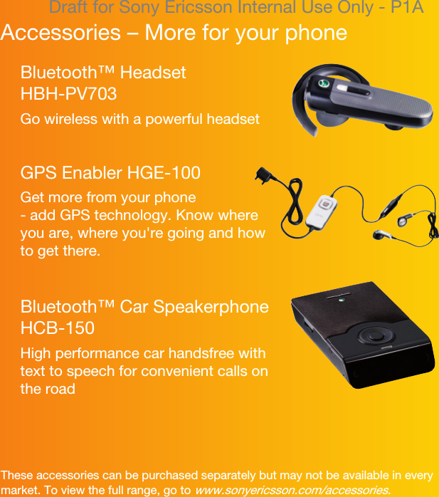 Draft for Sony Ericsson Internal Use Only - P1AAccessories – More for your phoneThese accessories can be purchased separately but may not be available in every market. To view the full range, go to www.sonyericsson.com/accessories.Bluetooth™ Headset HBH-PV703Go wireless with a powerful headsetGPS Enabler HGE-100Get more from your phone- add GPS technology. Know where you are, where you&apos;re going and how to get there.Bluetooth™ Car Speakerphone HCB-150High performance car handsfree with text to speech for convenient calls on the road