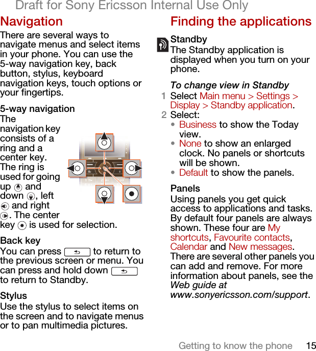 15Getting to know the phoneDraft for Sony Ericsson Internal Use OnlyNavigationThere are several ways to navigate menus and select items in your phone. You can use the 5-way navigation key, back button, stylus, keyboard navigation keys, touch options or your fingertips.5-way navigationThe navigation key consists of a ring and a center key. The ring is used for going up  and down , left  and right . The center key   is used for selection.Back keyYou can press   to return to the previous screen or menu. You can press and hold down   to return to Standby.StylusUse the stylus to select items on the screen and to navigate menus or to pan multimedia pictures.Finding the applicationsStandbyThe Standby application is displayed when you turn on your phone.To change view in Standby1Select Main menu &gt; Settings &gt; Display &gt; Standby application.2Select:•Business to show the Today view.•None to show an enlarged clock. No panels or shortcuts will be shown.•Default to show the panels.PanelsUsing panels you get quick access to applications and tasks. By default four panels are always shown. These four are My shortcuts, Favourite contacts, Calendar and New messages. There are several other panels you can add and remove. For more information about panels, see the Web guide at www.sonyericsson.com/support.