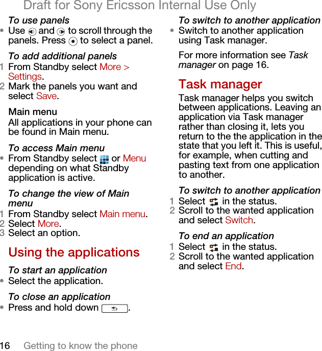 16 Getting to know the phoneDraft for Sony Ericsson Internal Use OnlyTo use panels•Use   and   to scroll through the panels. Press   to select a panel.To add additional panels1From Standby select More &gt; Settings.2Mark the panels you want and select Save.Main menuAll applications in your phone can be found in Main menu.To access Main menu•From Standby select   or Menu depending on what Standby application is active.To change the view of Main menu1From Standby select Main menu.2Select More.3Select an option.Using the applicationsTo start an application•Select the application.To close an application•Press and hold down  .To switch to another application•Switch to another application using Task manager. For more information see Task manager on page 16.Task managerTask manager helps you switch between applications. Leaving an application via Task manager rather than closing it, lets you return to the the application in the state that you left it. This is useful, for example, when cutting and pasting text from one application to another.To switch to another application1Select   in the status.2Scroll to the wanted application and select Switch.To end an application1Select   in the status.2Scroll to the wanted application and select End.