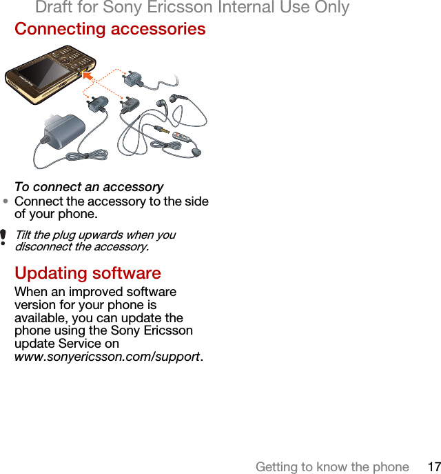 17Getting to know the phoneDraft for Sony Ericsson Internal Use OnlyConnecting accessoriesTo connect an accessory•Connect the accessory to the side of your phone.Updating softwareWhen an improved software version for your phone is available, you can update the phone using the Sony Ericsson update Service on www.sonyericsson.com/support.Tilt the plug upwards when you disconnect the accessory.