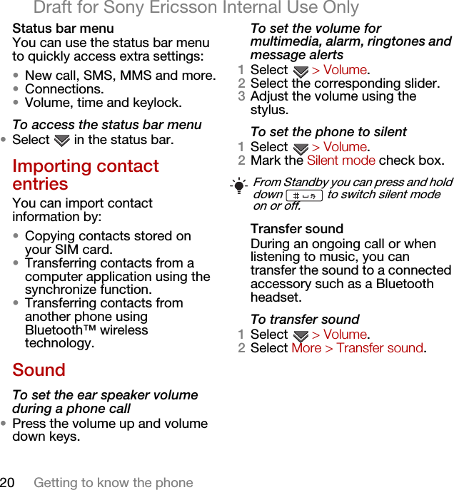 20 Getting to know the phoneDraft for Sony Ericsson Internal Use OnlyStatus bar menuYou can use the status bar menu to quickly access extra settings:•New call, SMS, MMS and more.•Connections.•Volume, time and keylock.To access the status bar menu•Select   in the status bar.Importing contact entriesYou can import contact information by:•Copying contacts stored on your SIM card.•Transferring contacts from a computer application using the synchronize function.•Transferring contacts from another phone using Bluetooth™ wireless technology.SoundTo set the ear speaker volume during a phone call•Press the volume up and volume down keys.To set the volume for multimedia, alarm, ringtones and message alerts1Select  &gt; Volume.2Select the corresponding slider.3Adjust the volume using the stylus.To set the phone to silent1Select  &gt; Volume.2Mark the Silent mode check box.Transfer soundDuring an ongoing call or when listening to music, you can transfer the sound to a connected accessory such as a Bluetooth headset.To transfer sound1Select  &gt; Volume.2Select More &gt; Transfer sound.From Standby you can press and hold down   to switch silent mode on or off.