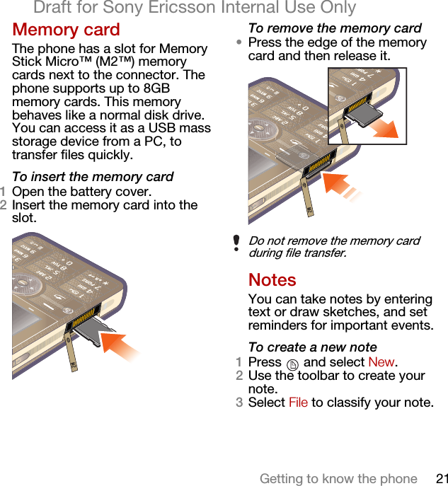 21Getting to know the phoneDraft for Sony Ericsson Internal Use OnlyMemory cardThe phone has a slot for Memory Stick Micro™ (M2™) memory cards next to the connector. The phone supports up to 8GB memory cards. This memory behaves like a normal disk drive. You can access it as a USB mass storage device from a PC, to transfer files quickly.To insert the memory card1Open the battery cover.2Insert the memory card into the slot.To remove the memory card•Press the edge of the memory card and then release it.NotesYou can take notes by entering text or draw sketches, and set reminders for important events.To create a new note1Press  and select New.2Use the toolbar to create your note.3Select File to classify your note.Do not remove the memory card during file transfer.