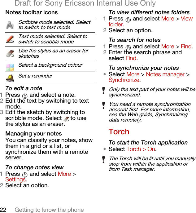 22 Getting to know the phoneDraft for Sony Ericsson Internal Use OnlyNotes toolbar iconsTo edit a note1Press   and select a note.2Edit the text by switching to text mode.3Edit the sketch by switching to scribble mode. Select   to use the stylus as an eraser.Managing your notesYou can classify your notes, show them in a grid or a list, or synchronize them with a remote server.To change notes view1Press   and select More &gt; Settings.2Select an option.To view different notes folders1Press   and select More &gt; View folder.2Select an option.To search for notes1Press   and select More &gt; Find.2Enter the search phrase and select Find.To synchronize your notes•Select More &gt; Notes manager &gt; Synchronize.TorchTo start the Torch application•Select Torch &gt; On.Scribble mode selected. Select to switch to text modeText mode selected. Select to switch to scribble modeUse the stylus as an eraser for sketchesSelect a background colourSet a reminderOnly the text part of your notes will be synchronized.You need a remote synchronization account first. For more information, see the Web guide, Synchronizing data remotely.The Torch will be lit until you manually stop from within the application or from Task manager.