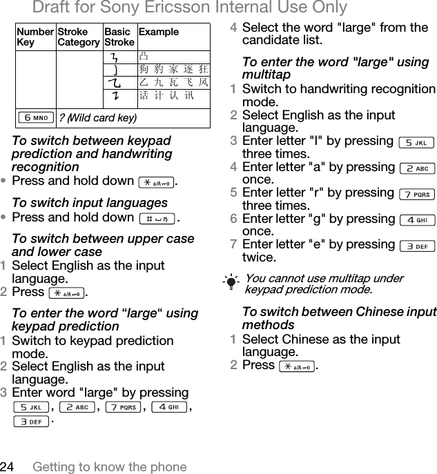 24 Getting to know the phoneDraft for Sony Ericsson Internal Use OnlyTo switch between keypad prediction and handwriting recognition•Press and hold down  .To switch input languages•Press and hold down  .To switch between upper case and lower case1Select English as the input language.2Press .To enter the word “large“ using keypad prediction1Switch to keypad prediction mode.2Select English as the input language.3Enter word &quot;large&quot; by pressing , , , , .4Select the word &quot;large&quot; from the candidate list.To enter the word &quot;large&quot; using multitap1Switch to handwriting recognition mode.2Select English as the input language.3Enter letter &quot;l&quot; by pressing   three times.4Enter letter &quot;a&quot; by pressing   once.5Enter letter &quot;r&quot; by pressing   three times.6Enter letter &quot;g&quot; by pressing   once.7Enter letter &quot;e&quot; by pressing   twice.To switch between Chinese input methods1Select Chinese as the input language.2Press .凸狗 豹 家 逐 狂乙 九 瓦 飞 风话 计 认 讯? (Wild card key)Number KeyStroke CategoryBasic StrokeExampleYou cannot use multitap under keypad prediction mode.