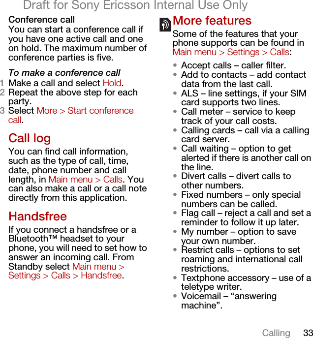 33CallingDraft for Sony Ericsson Internal Use OnlyConference callYou can start a conference call if you have one active call and one on hold. The maximum number of conference parties is five.To make a conference call1Make a call and select Hold.2Repeat the above step for each party.3Select More &gt; Start conference call.Call logYou can find call information, such as the type of call, time, date, phone number and call length, in Main menu &gt; Calls. You can also make a call or a call note directly from this application.HandsfreeIf you connect a handsfree or a Bluetooth™ headset to your phone, you will need to set how to answer an incoming call. From Standby select Main menu &gt; Settings &gt; Calls &gt; Handsfree.More featuresSome of the features that your phone supports can be found in Main menu &gt; Settings &gt; Calls:•Accept calls – caller filter.•Add to contacts – add contact data from the last call.•ALS – line settings, if your SIM card supports two lines.•Call meter – service to keep track of your call costs.•Calling cards – call via a calling card server.•Call waiting – option to get alerted if there is another call on the line.•Divert calls – divert calls to other numbers.•Fixed numbers – only special numbers can be called.•Flag call – reject a call and set a reminder to follow it up later.•My number – option to save your own number.•Restrict calls – options to set roaming and international call restrictions.•Textphone accessory – use of a teletype writer.•Voicemail – “answering machine”.