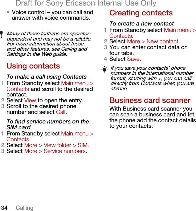 34 CallingDraft for Sony Ericsson Internal Use Only•Voice control – you can call and answer with voice commands.Using contactsTo make a call using Contacts1From Standby select Main menu &gt; Contacts and scroll to the desired contact.2Select View to open the entry.3Scroll to the desired phone number and select Call.To find service numbers on the SIM card1From Standby select Main menu &gt; Contacts.2Select More &gt; View folder &gt; SIM.3Select More &gt; Service numbers.Creating contactsTo create a new contact1From Standby select Main menu &gt; Contacts.2Select More &gt; New contact.3You can enter contact data on four tabs.4Select Save.Business card scannerWith Business card scanner you can scan a business card and let the phone add the contact details to your contacts.Many of these features are operator-dependent and may not be available. For more information about these, and other features, see Calling and Settings in the Web guide.If you save your contacts’ phone numbers in the international number format, starting with +, you can call directly from Contacts when you are abroad.