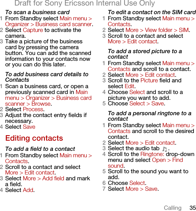 35CallingDraft for Sony Ericsson Internal Use OnlyTo scan a business card1From Standby select Main menu &gt; Organizer &gt; Business card scanner.2Select Capture to activate the camera.3Take a picture of the business card by pressing the camera button. You can add the scanned information to your contacts now or you can do this later.To add business card details to Contacts1Scan a business card, or open a previously scanned card in Main menu &gt; Organizer &gt; Business card scanner &gt; Browse.2Select Process.3Adjust the contact entry fields if necessary.4Select SaveEditing contactsTo add a field to a contact1From Standby select Main menu &gt; Contacts.2Scroll to a contact and select More &gt; Edit contact.3Select More &gt; Add field and mark a field.4Select Add.To edit a contact on the SIM card1From Standby select Main menu &gt; Contacts.2Select More &gt; View folder &gt; SIM.3Scroll to a contact and select More &gt; Edit contact.To add a stored picture to a contact1From Standby select Main menu &gt; Contacts and scroll to a contact.2Select More &gt; Edit contact.3Scroll to the Picture field and select Edit.4Choose Select and scroll to a picture you want to add.5Choose Select &gt; Save.To add a personal ringtone to a contact1From Standby select Main menu &gt; Contacts and scroll to the desired contact.2Select More &gt; Edit contact.3Select the audio tab  .4Scroll to the Ringtone: drop-down menu and select Open &gt; Find sound.5Scroll to the sound you want to add.6Choose Select.7Select More &gt; Save.