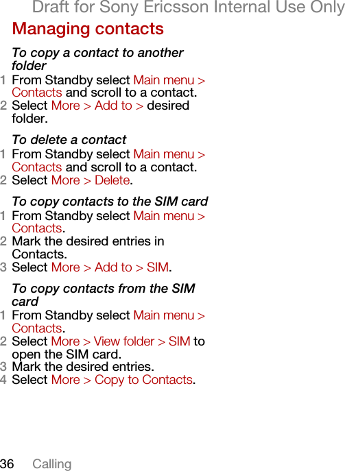 36 CallingDraft for Sony Ericsson Internal Use OnlyManaging contactsTo copy a contact to another folder1From Standby select Main menu &gt; Contacts and scroll to a contact.2Select More &gt; Add to &gt; desired folder.To delete a contact1From Standby select Main menu &gt; Contacts and scroll to a contact.2Select More &gt; Delete.To copy contacts to the SIM card1From Standby select Main menu &gt; Contacts.2Mark the desired entries in Contacts.3Select More &gt; Add to &gt; SIM.To copy contacts from the SIM card1From Standby select Main menu &gt; Contacts.2Select More &gt; View folder &gt; SIM to open the SIM card.3Mark the desired entries.4Select More &gt; Copy to Contacts.