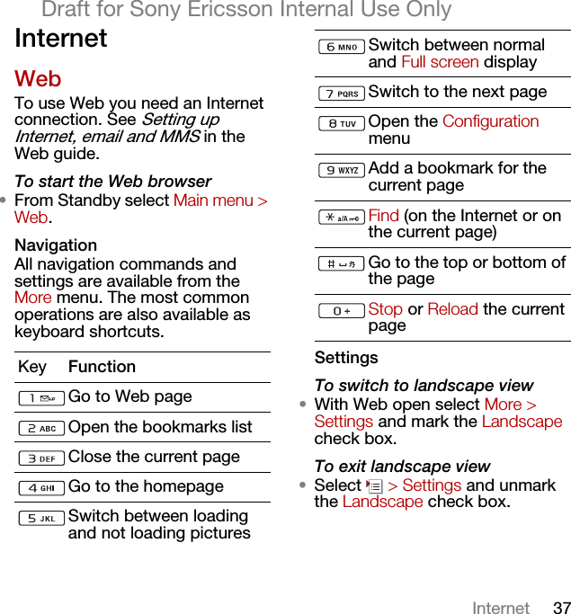 37InternetDraft for Sony Ericsson Internal Use OnlyInternetWebTo use Web you need an Internet connection. See Setting up Internet, email and MMS in the Web guide.To start the Web browser•From Standby select Main menu &gt; Web.NavigationAll navigation commands and settings are available from the More menu. The most common operations are also available as keyboard shortcuts.SettingsTo switch to landscape view•With Web open select More &gt; Settings and mark the Landscape check box.To exit landscape view•Select  &gt; Settings and unmark the Landscape check box.Key FunctionGo to Web pageOpen the bookmarks listClose the current pageGo to the homepageSwitch between loading and not loading picturesSwitch between normal and Full screen displaySwitch to the next pageOpen the Configuration menuAdd a bookmark for the current pageFind (on the Internet or on the current page)Go to the top or bottom of the pageStop or Reload the current page