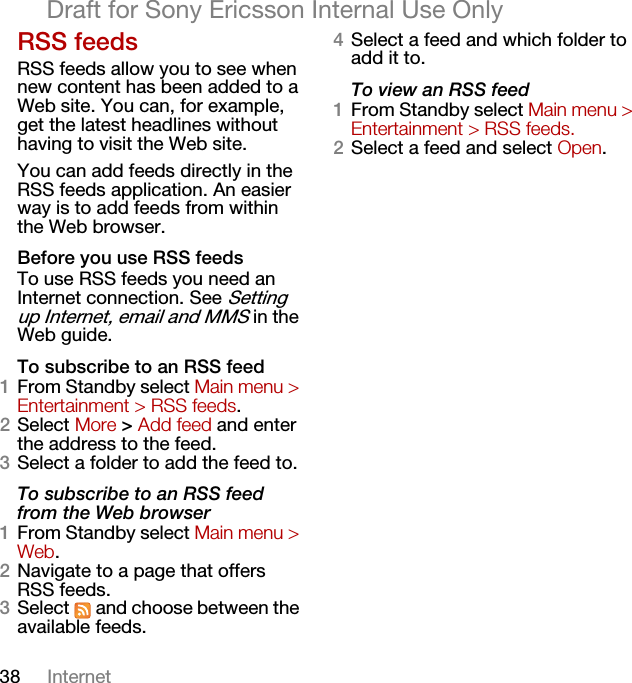 38 InternetDraft for Sony Ericsson Internal Use OnlyRSS feedsRSS feeds allow you to see when new content has been added to a Web site. You can, for example, get the latest headlines without having to visit the Web site.You can add feeds directly in the RSS feeds application. An easier way is to add feeds from within the Web browser.Before you use RSS feedsTo use RSS feeds you need an Internet connection. See Setting up Internet, email and MMS in the Web guide.To subscribe to an RSS feed1From Standby select Main menu &gt; Entertainment &gt; RSS feeds.2Select More &gt; Add feed and enter the address to the feed.3Select a folder to add the feed to.To subscribe to an RSS feed from the Web browser1From Standby select Main menu &gt; Web.2Navigate to a page that offers RSS feeds. 3Select   and choose between the available feeds. 4Select a feed and which folder to add it to.To view an RSS feed1From Standby select Main menu &gt; Entertainment &gt; RSS feeds.2Select a feed and select Open.