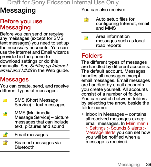 39MessagingDraft for Sony Ericsson Internal Use OnlyMessagingBefore you use MessagingBefore you can send or receive any messages (except for SMS text messages) you need to set up the necessary accounts. You can use the Internet and Email wizards provided in the phone to download settings or do this manually. See Setting up Internet, email and MMS in the Web guide.MessagesYou can create, send, and receive different types of messages:You can also receive:FoldersThe different types of messages are handled by different accounts. The default account, Messages, handles all messages except email messages. Email messages are handled by email accounts you create yourself. All accounts consist of a number of folders. You can switch between folders by selecting the arrow beside the folder name:•Inbox in Messages – contains all received messages except email messages. In Main menu &gt; Settings &gt; Sounds &amp; alerts &gt; Message alerts you can set how you will be notified when a message is received.SMS (Short Message Service) – text messagesMMS (Multimedia Message Service) – picture messages that can include text, pictures and soundEmail messagesBeamed messages via BluetoothAuto setup files for configuring Internet, email and MMSArea information messages such as local road reports