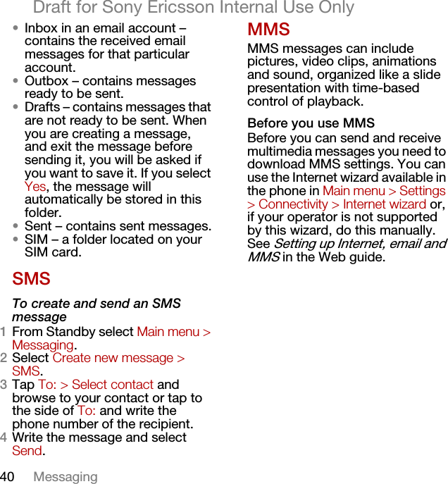40 MessagingDraft for Sony Ericsson Internal Use Only•Inbox in an email account – contains the received email messages for that particular account.•Outbox – contains messages ready to be sent.•Drafts – contains messages that are not ready to be sent. When you are creating a message, and exit the message before sending it, you will be asked if you want to save it. If you select Yes, the message will automatically be stored in this folder.•Sent – contains sent messages.•SIM – a folder located on your SIM card.SMSTo create and send an SMS message1From Standby select Main menu &gt; Messaging.2Select Create new message &gt; SMS.3Tap To: &gt; Select contact and browse to your contact or tap to the side of To: and write the phone number of the recipient.4Write the message and select Send.MMSMMS messages can include pictures, video clips, animations and sound, organized like a slide presentation with time-based control of playback.Before you use MMSBefore you can send and receive multimedia messages you need to download MMS settings. You can use the Internet wizard available in the phone in Main menu &gt; Settings &gt; Connectivity &gt; Internet wizard or, if your operator is not supported by this wizard, do this manually. See Setting up Internet, email and MMS in the Web guide.