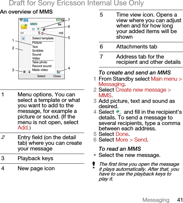 41MessagingDraft for Sony Ericsson Internal Use OnlyAn overview of MMSTo create and send an MMS1From Standby select Main menu &gt; Messaging.2Select Create new message &gt; MMS.3Add picture, text and sound as desired.4Select   and fill in the recipient’s details. To send a message to several recipients, type a comma between each address.5Select Done.6Select More &gt; Send.To read an MMS•Select the new message.1 Menu options. You can select a template or what you want to add to the message, for example a picture or sound. (If the menu is not open, select Add.)2Entry field (on the detail tab) where you can create your message3 Playback keys4 New page iconPictureTextScribbleSoundVideoTake photoRecord soundMake videoSelect Close1KBSelect templateMMS1/1 521345675 Time view icon. Opens a view where you can adjust when and for how long your added items will be shown6 Attachments tab7 Address tab for the recipient and other detailsThe first time you open the message it plays automatically. After that, you have to use the playback keys to play it. 