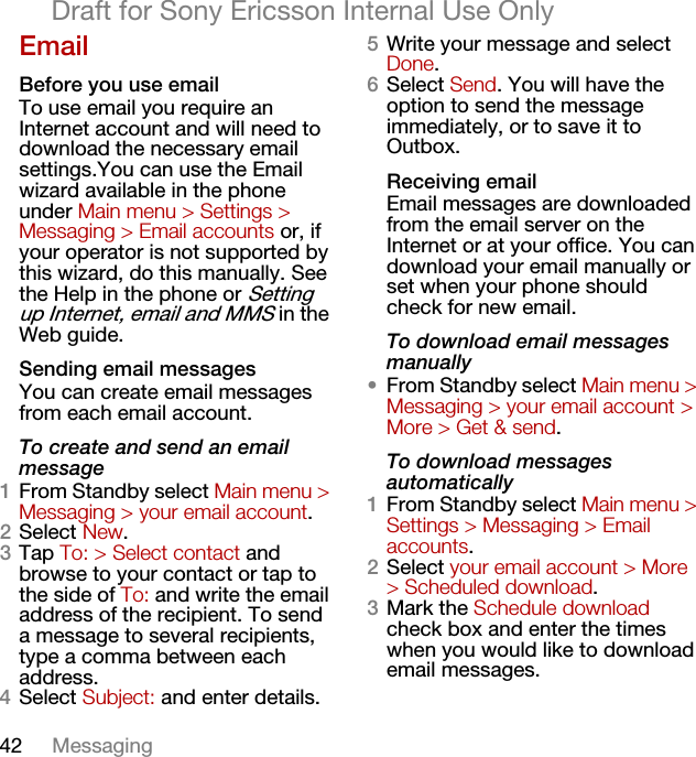 42 MessagingDraft for Sony Ericsson Internal Use OnlyEmailBefore you use emailTo use email you require an Internet account and will need to download the necessary email settings.You can use the Email wizard available in the phone under Main menu &gt; Settings &gt; Messaging &gt; Email accounts or, if your operator is not supported by this wizard, do this manually. See the Help in the phone or Setting up Internet, email and MMS in the Web guide.Sending email messagesYou can create email messages from each email account.To create and send an email message1From Standby select Main menu &gt; Messaging &gt; your email account.2Select New.3Tap To: &gt; Select contact and browse to your contact or tap to the side of To: and write the email address of the recipient. To send a message to several recipients, type a comma between each address.4Select Subject: and enter details.5Write your message and select Done.6Select Send. You will have the option to send the message immediately, or to save it to Outbox.Receiving emailEmail messages are downloaded from the email server on the Internet or at your office. You can download your email manually or set when your phone should check for new email.To download email messages manually•From Standby select Main menu &gt; Messaging &gt; your email account &gt; More &gt; Get &amp; send.To download messages automatically1From Standby select Main menu &gt; Settings &gt; Messaging &gt; Email accounts.2Select your email account &gt; More &gt; Scheduled download.3Mark the Schedule download check box and enter the times when you would like to download email messages.