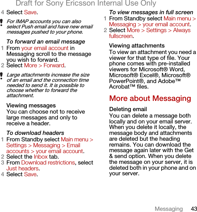 43MessagingDraft for Sony Ericsson Internal Use Only4Select Save.To forward an email message1From your email account in Messaging scroll to the message you wish to forward.2Select More &gt; Forward.Viewing messagesYou can choose not to receive large messages and only to receive a header.To download headers1From Standby select Main menu &gt; Settings &gt; Messaging &gt; Email accounts &gt; your email account.2Select the Inbox tab.3From Download restrictions, select Just headers.4Select Save.To view messages in full screen1From Standby select Main menu &gt; Messaging &gt; your email account.2Select More &gt; Settings &gt; Always fullscreen.Viewing attachmentsTo view an attachment you need a viewer for that type of file. Your phone comes with pre-installed viewers for Microsoft® Word, Microsoft® Excel®, Microsoft® PowerPoint®, and Adobe™ Acrobat™ files.More about MessagingDeleting emailYou can delete a message both locally and on your email server. When you delete it locally, the message body and attachments are deleted but the heading remains. You can download the message again later with the Get &amp; send option. When you delete the message on your server, it is deleted both in your phone and on your server.For IMAP accounts you can also select Push email and have new email messages pushed to your phone.Large attachments increase the size of an email and the connection time needed to send it. It is possible to choose whether to forward the attachment.