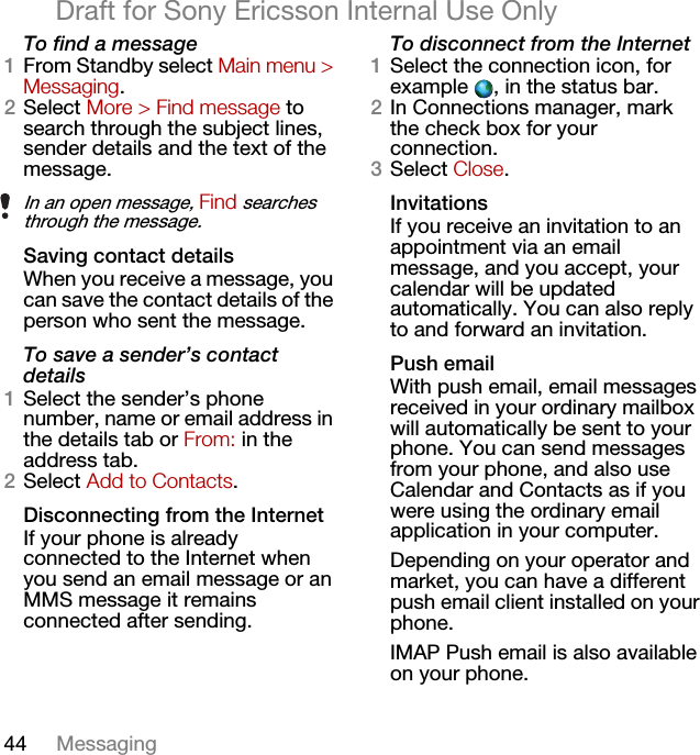 44 MessagingDraft for Sony Ericsson Internal Use OnlyTo find a message1From Standby select Main menu &gt; Messaging.2Select More &gt; Find message to search through the subject lines, sender details and the text of the message.Saving contact detailsWhen you receive a message, you can save the contact details of the person who sent the message.To save a sender’s contact details1Select the sender’s phone number, name or email address in the details tab or From: in the address tab.2Select Add to Contacts.Disconnecting from the InternetIf your phone is already connected to the Internet when you send an email message or an MMS message it remains connected after sending.To disconnect from the Internet1Select the connection icon, for example  , in the status bar.2In Connections manager, mark the check box for your connection.3Select Close.InvitationsIf you receive an invitation to an appointment via an email message, and you accept, your calendar will be updated automatically. You can also reply to and forward an invitation.Push emailWith push email, email messages received in your ordinary mailbox will automatically be sent to your phone. You can send messages from your phone, and also use Calendar and Contacts as if you were using the ordinary email application in your computer.Depending on your operator and market, you can have a different push email client installed on your phone.IMAP Push email is also available on your phone.In an open message, Find searches through the message.