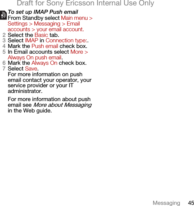 45MessagingDraft for Sony Ericsson Internal Use OnlyTo set up IMAP Push email1From Standby select Main menu &gt; Settings &gt; Messaging &gt; Email accounts &gt; your email account.2Select the Basic tab.3Select IMAP in Connection type:.4Mark the Push email check box.5In Email accounts select More &gt; Always On push email.6Mark the Always On check box.7Select Save.For more information on push email contact your operator, your service provider or your IT administrator.For more information about push email see More about Messaging in the Web guide.