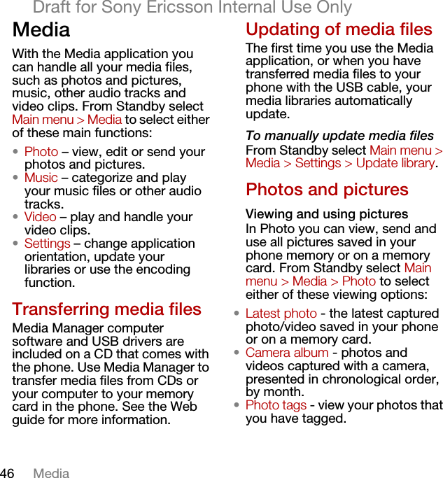 46 MediaDraft for Sony Ericsson Internal Use OnlyMediaWith the Media application you can handle all your media files, such as photos and pictures, music, other audio tracks and video clips. From Standby select Main menu &gt; Media to select either of these main functions:•Photo – view, edit or send your photos and pictures.•Music – categorize and play your music files or other audio tracks.•Video – play and handle your video clips.•Settings – change application orientation, update your libraries or use the encoding function.Transferring media filesMedia Manager computer software and USB drivers are included on a CD that comes with the phone. Use Media Manager to transfer media files from CDs or your computer to your memory card in the phone. See the Web guide for more information.Updating of media filesThe first time you use the Media application, or when you have transferred media files to your phone with the USB cable, your media libraries automatically update.To manually update media filesFrom Standby select Main menu &gt; Media &gt; Settings &gt; Update library.Photos and picturesViewing and using picturesIn Photo you can view, send and use all pictures saved in your phone memory or on a memory card. From Standby select Main menu &gt; Media &gt; Photo to select either of these viewing options:•Latest photo - the latest captured photo/video saved in your phone or on a memory card.•Camera album - photos and videos captured with a camera, presented in chronological order, by month.•Photo tags - view your photos that you have tagged.