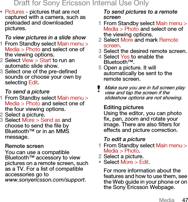 47MediaDraft for Sony Ericsson Internal Use Only•Pictures - pictures that are not captured with a camera, such as preloaded and downloaded pictures.To view pictures in a slide show1From Standby select Main menu &gt; Media &gt; Photo and select one of the viewing options.2Select View &gt; Start to run an automatic slide show.3Select one of the pre-defined sounds or choose your own by selecting Edit.To send a picture1From Standby select Main menu &gt; Media &gt; Photo and select one of the four viewing options.2Select a picture.3Select More &gt; Send as and choose to send the file by Bluetooth™ or in an MMS message.Remote screenYou can use a compatible Bluetooth™ accessory to view pictures on a remote screen, such as a TV. For a list of compatible accessories go to www.sonyericsson.com/support.To send pictures to a remote screen1From Standby select Main menu &gt; Media &gt; Photo and select one of the viewing options. 2Select More and mark Remote screen.3Select the desired remote screen.4Select Yes to enable the Bluetooth™.5Open a picture. It will automatically be sent to the remote screen.Editing picturesUsing the editor, you can photo fix, pan, zoom and rotate your image. There are also filters for effects and picture correction.To edit a picture1From Standby select Main menu &gt; Media &gt; Photo.2Select a picture.•Select More &gt; Edit.For more information about the features and how to use them, see the Web guide in your phone or on the Sony Ericsson Webpage.Make sure you are in full screen play view and tap the screen if the slideshow options are not showing.