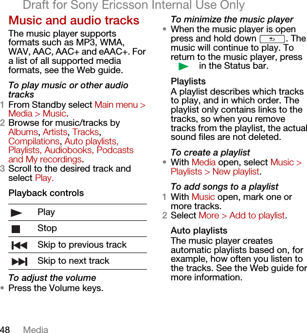 48 MediaDraft for Sony Ericsson Internal Use OnlyMusic and audio tracksThe music player supports formats such as MP3, WMA, WAV, AAC, AAC+ and eAAC+. For a list of all supported media formats, see the Web guide.To play music or other audio tracks1From Standby select Main menu &gt; Media &gt; Music.2Browse for music/tracks by Albums, Artists, Tracks, Compilations, Auto playlists, Playlists, Audiobooks, Podcasts and My recordings.3Scroll to the desired track and select Play.Playback controlsTo adjust the volume•Press the Volume keys.To minimize the music player•When the music player is open press and hold down  . The music will continue to play. To return to the music player, press  in the Status bar.PlaylistsA playlist describes which tracks to play, and in which order. The playlist only contains links to the tracks, so when you remove tracks from the playlist, the actual sound files are not deleted.To create a playlist•With Media open, select Music &gt; Playlists &gt; New playlist.To add songs to a playlist1With Music open, mark one or more tracks.2Select More &gt; Add to playlist.Auto playlistsThe music player creates automatic playlists based on, for example, how often you listen to the tracks. See the Web guide for more information.PlayStopSkip to previous trackSkip to next track