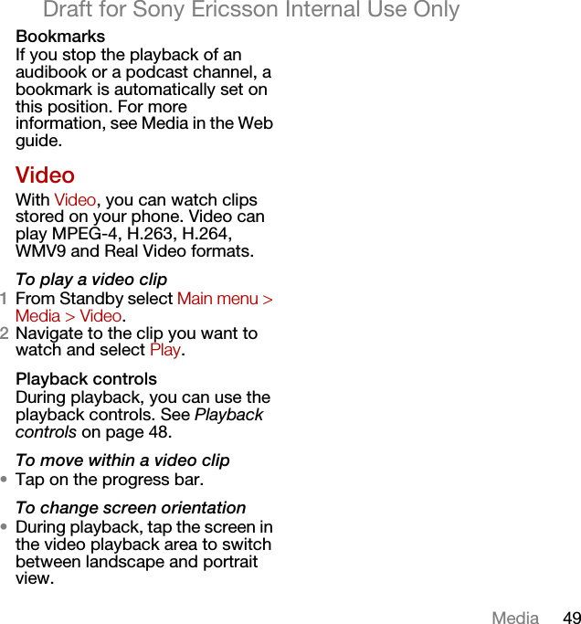 49MediaDraft for Sony Ericsson Internal Use OnlyBookmarksIf you stop the playback of an audibook or a podcast channel, a bookmark is automatically set on this position. For more information, see Media in the Web guide.VideoWith Video, you can watch clips stored on your phone. Video can play MPEG-4, H.263, H.264, WMV9 and Real Video formats.To play a video clip1From Standby select Main menu &gt; Media &gt; Video.2Navigate to the clip you want to watch and select Play.Playback controlsDuring playback, you can use the playback controls. See Playback controls on page 48.To move within a video clip•Tap on the progress bar.To change screen orientation•During playback, tap the screen in the video playback area to switch between landscape and portrait view.