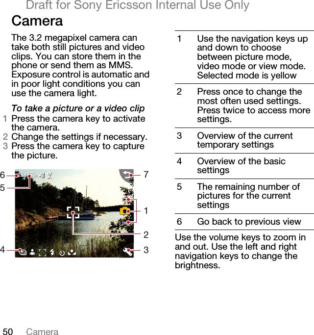 50 CameraDraft for Sony Ericsson Internal Use OnlyCameraThe 3.2 megapixel camera can take both still pictures and video clips. You can store them in the phone or send them as MMS. Exposure control is automatic and in poor light conditions you can use the camera light.To take a picture or a video clip1Press the camera key to activate the camera.2Change the settings if necessary.3Press the camera key to capture the picture.Use the volume keys to zoom in and out. Use the left and right navigation keys to change the brightness.M65471231Use the navigation keys up and down to choose between picture mode, video mode or view mode. Selected mode is yellow2 Press once to change the most often used settings. Press twice to access more settings.3 Overview of the current temporary settings4 Overview of the basic settings5 The remaining number of pictures for the current settings6 Go back to previous view