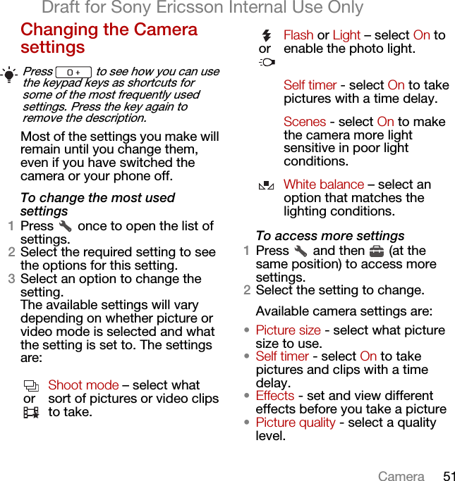51CameraDraft for Sony Ericsson Internal Use OnlyChanging the Camera settingsMost of the settings you make will remain until you change them, even if you have switched the camera or your phone off.To change the most used settings1Press   once to open the list of settings.2Select the required setting to see the options for this setting.3Select an option to change the setting.The available settings will vary depending on whether picture or video mode is selected and what the setting is set to. The settings are:To access more settings1Press   and then   (at the same position) to access more settings.2Select the setting to change.Available camera settings are:•Picture size - select what picture size to use.•Self timer - select On to take pictures and clips with a time delay.•Effects - set and view different effects before you take a picture•Picture quality - select a quality level.Press   to see how you can use the keypad keys as shortcuts for some of the most frequently used settings. Press the key again to remove the description.orShoot mode – select what sort of pictures or video clips to take.orFlash or Light – select On to enable the photo light.Self timer - select On to take pictures with a time delay.Scenes - select On to make the camera more light sensitive in poor light conditions.White balance – select an option that matches the lighting conditions.