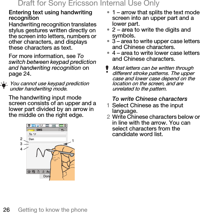 26 Getting to know the phoneDraft for Sony Ericsson Internal Use OnlyEntering text using handwriting recognitionHandwriting recognition translates stylus gestures written directly on the screen into letters, numbers or other characters, and displays these characters as text. For more information, see To switch between keypad prediction and handwriting recognition on page 24.The handwriting input mode screen consists of an upper and a lower part divided by an arrow in the middle on the right edge.•1 – arrow that splits the text mode screen into an upper part and a lower part. •2 – area to write the digits and symbols. •3 – area to write upper case letters and Chinese characters.•4 – area to write lower case letters and Chinese characters.To write Chinese characters1Select Chinese as the input language. 2Write Chinese characters below or in line with the arrow. You can select characters from the candidate word list.You cannot use keypad prediction under handwriting mode.aAA123SMS2431ToDanDone MoreMost letters can be written through different stroke patterns. The upper case and lower case depend on the location on the screen, and are unrelated to the pattern.