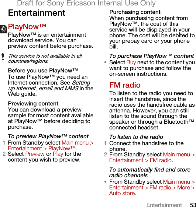 53EntertainmentDraft for Sony Ericsson Internal Use OnlyEntertainmentPlayNow™PlayNow™ is an entertainment download service. You can preview content before purchase. Before you use PlayNow™To use PlayNow™ you need an Internet connection. See Setting up Internet, email and MMS in the Web guide.Previewing contentYou can download a preview sample for most content available at PlayNow™ before deciding to purchase.To preview PlayNow™ content1From Standby select Main menu &gt; Entertainment &gt; PlayNow™.2Select Preview or Play for the content you wish to preview. Purchasing contentWhen purchasing content from PlayNow™, the cost of this service will be displayed in your phone. The cost will be debited to your prepay card or your phone bill.To purchase PlayNow™ content•Select Buy next to the content you want to purchase and follow the on-screen instructions.FM radioTo listen to the radio you need to insert the handsfree, since the radio uses the handsfree cable as antenna. However, you can still listen to the sound through the speaker or through a Bluetooth™ connected headset.To listen to the radio1Connect the handsfree to the phone.2From Standby select Main menu &gt; Entertainment &gt; FM radio.To automatically find and store radio channels•From Standby select Main menu &gt; Entertainment &gt; FM radio &gt; More &gt; Auto store.This service is not available in all countries/regions.