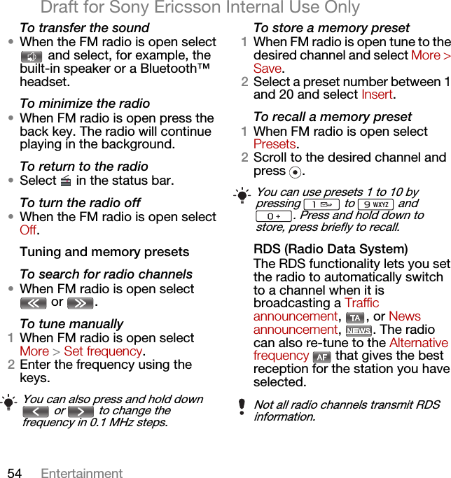 54 EntertainmentDraft for Sony Ericsson Internal Use OnlyTo transfer the sound•When the FM radio is open select  and select, for example, the built-in speaker or a Bluetooth™ headset.To minimize the radio•When FM radio is open press the back key. The radio will continue playing in the background.To return to the radio•Select   in the status bar.To turn the radio off•When the FM radio is open select Off.Tuning and memory presetsTo search for radio channels•When FM radio is open select  or  . To tune manually1When FM radio is open select More &gt; Set frequency.2Enter the frequency using the keys.To store a memory preset1When FM radio is open tune to the desired channel and select More &gt; Save.2Select a preset number between 1 and 20 and select Insert.To recall a memory preset1When FM radio is open select Presets.2Scroll to the desired channel and press .RDS (Radio Data System)The RDS functionality lets you set the radio to automatically switch to a channel when it is broadcasting a Traffic announcement, , or News announcement, . The radio can also re-tune to the Alternative frequency   that gives the best reception for the station you have selected.You can also press and hold down  or   to change the frequency in 0.1 MHz steps.You can use presets 1 to 10 by pressing   to   and . Press and hold down to store, press briefly to recall.Not all radio channels transmit RDS information.