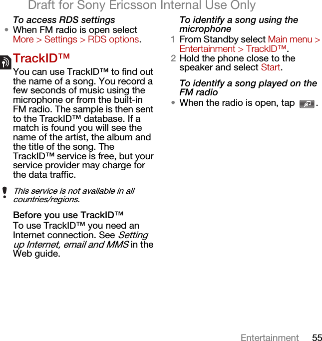 55EntertainmentDraft for Sony Ericsson Internal Use OnlyTo access RDS settings•When FM radio is open select More &gt; Settings &gt; RDS options.TrackID™You can use TrackID™ to find out the name of a song. You record a few seconds of music using the microphone or from the built-in FM radio. The sample is then sent to the TrackID™ database. If a match is found you will see the name of the artist, the album and the title of the song. The TrackID™ service is free, but your service provider may charge for the data traffic.Before you use TrackID™To use TrackID™ you need an Internet connection. See Setting up Internet, email and MMS in the Web guide.To identify a song using the microphone1From Standby select Main menu &gt; Entertainment &gt; TrackID™.2Hold the phone close to the speaker and select Start.To identify a song played on the FM radio•When the radio is open, tap  .This service is not available in all countries/regions.