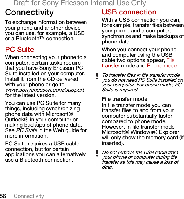 56 ConnectivityDraft for Sony Ericsson Internal Use OnlyConnectivityTo exchange information between your phone and another device you can use, for example, a USB or a Bluetooth™ connection.PC SuiteWhen connecting your phone to a computer, certain tasks require that you have Sony Ericsson PC Suite installed on your computer. Install it from the CD delivered with your phone or go to www.sonyericsson.com/support for the latest version.You can use PC Suite for many things, including synchronizing phone data with Microsoft® Outlook® in your computer or making backups of phone data. See PC Suite in the Web guide for more information.PC Suite requires a USB cable connection, but for certain applications you can alternatively use a Bluetooth connection.USB connectionWith a USB connection you can, for example, transfer files between your phone and a computer, synchronize and make backups of phone data.When you connect your phone and computer using the USB cable two options appear, File transfer mode and Phone mode.File transfer modeIn file transfer mode you can transfer files to and from your computer substantially faster compared to phone mode. However, in file transfer mode Microsoft® Windows® Explorer will only show the memory card (if inserted).To transfer files in file transfer mode you do not need PC Suite installed on your computer. For phone mode, PC Suite is required.Do not remove the USB cable from your phone or computer during file transfer as this may cause a loss of data.