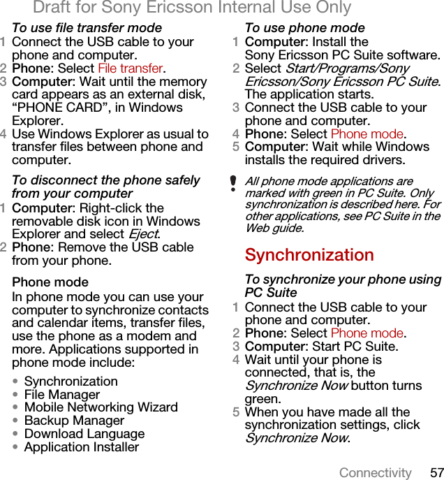 57ConnectivityDraft for Sony Ericsson Internal Use OnlyTo use file transfer mode1Connect the USB cable to your phone and computer.2Phone: Select File transfer.3Computer: Wait until the memory card appears as an external disk, “PHONE CARD”, in Windows Explorer.4Use Windows Explorer as usual to transfer files between phone and computer.To disconnect the phone safely from your computer1Computer: Right-click the removable disk icon in Windows Explorer and select Eject.2Phone: Remove the USB cable from your phone.Phone modeIn phone mode you can use your computer to synchronize contacts and calendar items, transfer files, use the phone as a modem and more. Applications supported in phone mode include:•Synchronization•File Manager•Mobile Networking Wizard•Backup Manager•Download Language•Application InstallerTo use phone mode1Computer: Install the Sony Ericsson PC Suite software.2Select Start/Programs/Sony Ericsson/Sony Ericsson PC Suite. The application starts.3Connect the USB cable to your phone and computer.4Phone: Select Phone mode.5Computer: Wait while Windows installs the required drivers.SynchronizationTo synchronize your phone using PC Suite1Connect the USB cable to your phone and computer.2Phone: Select Phone mode.3Computer: Start PC Suite.4Wait until your phone is connected, that is, the Synchronize Now button turns green.5When you have made all the synchronization settings, click Synchronize Now.All phone mode applications are marked with green in PC Suite. Only synchronization is described here. For other applications, see PC Suite in the Web guide.