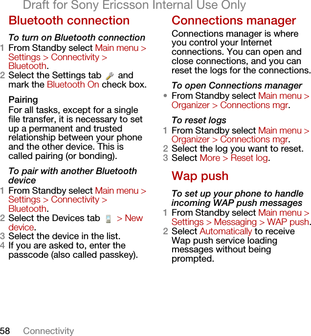 58 ConnectivityDraft for Sony Ericsson Internal Use OnlyBluetooth connectionTo turn on Bluetooth connection1From Standby select Main menu &gt; Settings &gt; Connectivity &gt; Bluetooth.2Select the Settings tab   and mark the Bluetooth On check box.PairingFor all tasks, except for a single file transfer, it is necessary to set up a permanent and trusted relationship between your phone and the other device. This is called pairing (or bonding).To pair with another Bluetooth device1From Standby select Main menu &gt; Settings &gt; Connectivity &gt; Bluetooth.2Select the Devices tab   &gt; New device.3Select the device in the list.4If you are asked to, enter the passcode (also called passkey).Connections managerConnections manager is where you control your Internet connections. You can open and close connections, and you can reset the logs for the connections.To open Connections manager•From Standby select Main menu &gt; Organizer &gt; Connections mgr.To reset logs1From Standby select Main menu &gt; Organizer &gt; Connections mgr.2Select the log you want to reset.3Select More &gt; Reset log.Wap pushTo set up your phone to handle incoming WAP push messages1From Standby select Main menu &gt; Settings &gt; Messaging &gt; WAP push.2Select Automatically to receive Wap push service loading messages without being prompted.