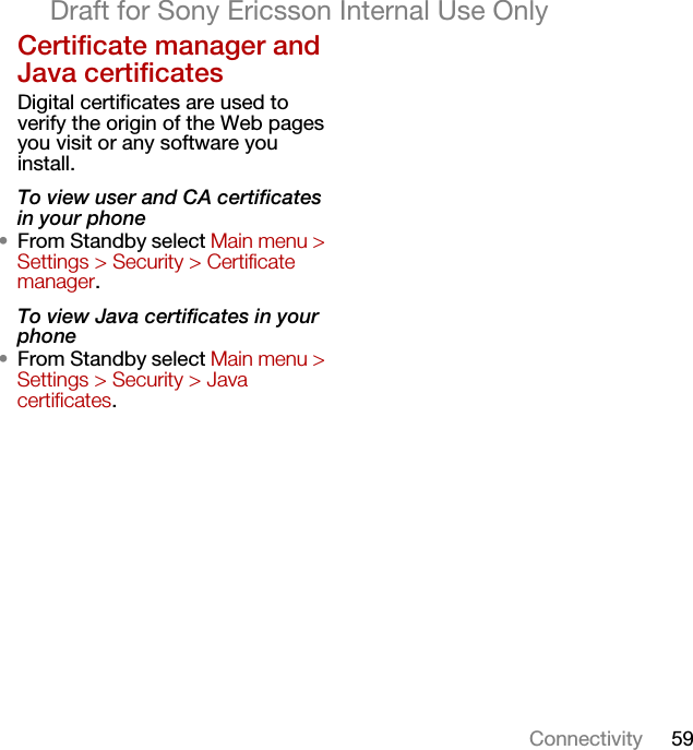 59ConnectivityDraft for Sony Ericsson Internal Use OnlyCertificate manager and Java certificatesDigital certificates are used to verify the origin of the Web pages you visit or any software you install.To view user and CA certificates in your phone•From Standby select Main menu &gt; Settings &gt; Security &gt; Certificate manager.To view Java certificates in your phone•From Standby select Main menu &gt; Settings &gt; Security &gt; Java certificates.