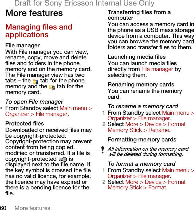 60 More featuresDraft for Sony Ericsson Internal Use OnlyMore features Managing files and applicationsFile managerWith File manager you can view, rename, copy, move and delete files and folders in the phone memory and on the memory card. The File manager view has two tabs – the   tab for the phone memory and the   tab for the memory card.To open File manager•From Standby select Main menu &gt; Organizer &gt; File manager.Protected filesDownloaded or received files may be copyright-protected. Copyright-protection may prevent content from being copied, modified or transferred. If a file is copyright-protected  is displayed next to the file name. If the key symbol is crossed the file has no valid licence, for example, the licence may have expired or there is a pending licence for the file.Transferring files from a computerYou can access a memory card in the phone as a USB mass storage device from a computer. This way you can browse the memory card folders and transfer files to them.Launching media filesYou can launch media files directly from File manager by selecting them.Renaming memory cardsYou can rename the memory card.To rename a memory card1From Standby select Main menu &gt; Organizer &gt; File manager.2Select More &gt; Device &gt; Format Memory Stick &gt; Rename.Formatting memory cardsTo format a memory card1From Standby select Main menu &gt; Organizer &gt; File manager.2Select More &gt; Device &gt; Format Memory Stick &gt; Format.All information on the memory card will be deleted during formatting.