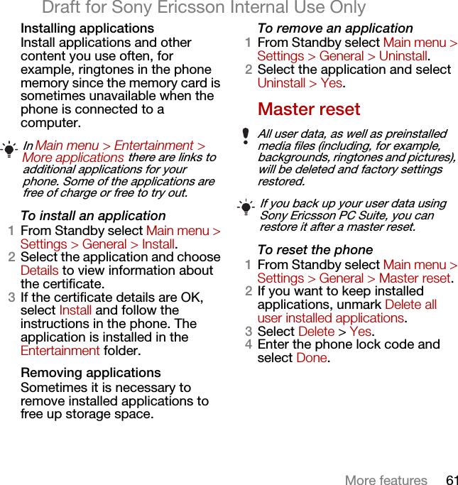 61More featuresDraft for Sony Ericsson Internal Use OnlyInstalling applicationsInstall applications and other content you use often, for example, ringtones in the phone memory since the memory card is sometimes unavailable when the phone is connected to a computer.To install an application1From Standby select Main menu &gt; Settings &gt; General &gt; Install.2Select the application and choose Details to view information about the certificate.3If the certificate details are OK, select Install and follow the instructions in the phone. The application is installed in the Entertainment folder.Removing applicationsSometimes it is necessary to remove installed applications to free up storage space.To remove an application1From Standby select Main menu &gt; Settings &gt; General &gt; Uninstall.2Select the application and select Uninstall &gt; Yes.Master resetTo reset the phone1From Standby select Main menu &gt; Settings &gt; General &gt; Master reset.2If you want to keep installed applications, unmark Delete all user installed applications.3Select Delete &gt; Yes.4Enter the phone lock code and select Done.In Main menu &gt; Entertainment &gt; More applications there are links to additional applications for your phone. Some of the applications are free of charge or free to try out.All user data, as well as preinstalled media files (including, for example, backgrounds, ringtones and pictures), will be deleted and factory settings restored.If you back up your user data using Sony Ericsson PC Suite, you can restore it after a master reset.