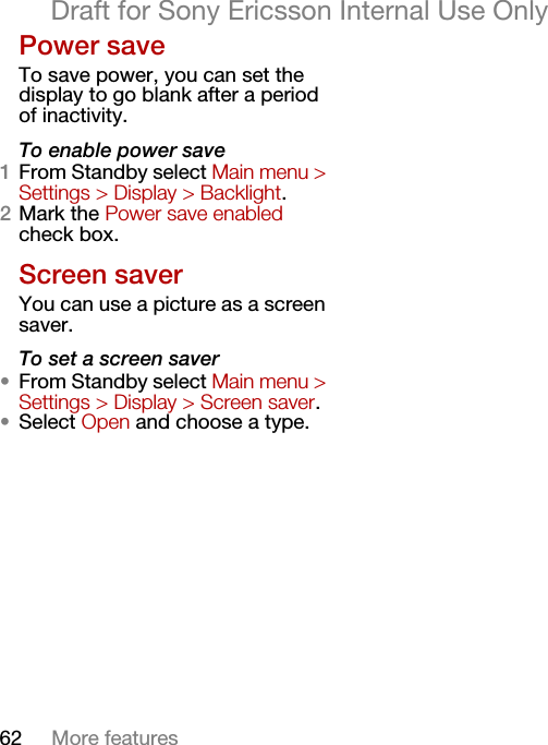 62 More featuresDraft for Sony Ericsson Internal Use OnlyPower saveTo save power, you can set the display to go blank after a period of inactivity.To enable power save1From Standby select Main menu &gt; Settings &gt; Display &gt; Backlight.2Mark the Power save enabled check box.Screen saverYou can use a picture as a screen saver.To set a screen saver•From Standby select Main menu &gt; Settings &gt; Display &gt; Screen saver.•Select Open and choose a type.