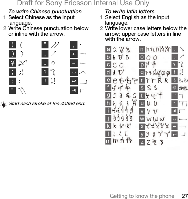 27Getting to know the phoneDraft for Sony Ericsson Internal Use OnlyTo write Chinese punctuation1Select Chinese as the input language.2Write Chinese punctuation below or inline with the arrow. To write latin letters1Select English as the input language. 2Write lower case letters below the arrow; upper case letters in line with the arrow.Start each stroke at the dotted end.