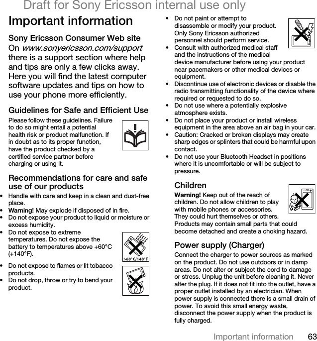 63Important informationDraft for Sony Ericsson internal use onlyImportant informationSony Ericsson Consumer Web siteOn www.sonyericsson.com/support there is a support section where help and tips are only a few clicks away. Here you will find the latest computer software updates and tips on how to use your phone more efficiently.Guidelines for Safe and Efficient UsePlease follow these guidelines. Failure to do so might entail a potential      health risk or product malfunction. If in doubt as to its proper function, have the product checked by a certified service partner before charging or using it.Recommendations for care and safe use of our products• Handle with care and keep in a clean and dust-free place.•Warning! May explode if disposed of in fire.• Do not expose your product to liquid or moisture or excess humidity.• Do not expose to extreme temperatures. Do not expose the battery to temperatures above +60°C (+140°F).• Do not expose to flames or lit tobacco products.• Do not drop, throw or try to bend your product.• Do not paint or attempt to disassemble or modify your product. Only Sony Ericsson authorized personnel should perform service.• Consult with authorized medical staff and the instructions of the medical device manufacturer before using your product near pacemakers or other medical devices or equipment.• Discontinue use of electronic devices or disable the radio transmitting functionality of the device where required or requested to do so.• Do not use where a potentially explosive atmosphere exists.• Do not place your product or install wireless equipment in the area above an air bag in your car.• Caution: Cracked or broken displays may create sharp edges or splinters that could be harmful upon contact.• Do not use your Bluetooth Headset in positions where it is uncomfortable or will be subject to pressure.ChildrenWarning! Keep out of the reach of children. Do not allow children to play with mobile phones or accessories. They could hurt themselves or others. Products may contain small parts that could become detached and create a choking hazard.Power supply (Charger)Connect the charger to power sources as marked on the product. Do not use outdoors or in damp areas. Do not alter or subject the cord to damage or stress. Unplug the unit before cleaning it. Never alter the plug. If it does not fit into the outlet, have a proper outlet installed by an electrician. When power supply is connected there is a small drain of power. To avoid this small energy waste, disconnect the power supply when the product is fully charged.