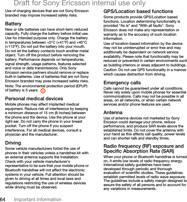 64 Important informationDraft for Sony Ericsson internal use onlyUse of charging devices that are not Sony Ericsson branded may impose increased safety risks.BatteryNew or idle batteries can have short-term reduced capacity. Fully charge the battery before initial use. Use for intended purpose only. Charge the battery in temperatures between +5°C (+41°F) and +45°C (+113°F). Do not put the battery into your mouth. Do not let the battery contacts touch another metal object. Turn off the product before removing the battery. Performance depends on temperatures, signal strength, usage patterns, features selected and voice or data transmissions. Only Sony Ericsson service partners should remove or replace built-in batteries. Use of batteries that are not Sony Ericsson branded may pose increased safety risks.Note: The environmental protection period (EPUP) of battery is 5 years. Personal medical devicesMobile phones may affect implanted medical equipment. Reduce risk of interference by keeping a minimum distance of 15 cm (6 inches) between the phone and the device. Use the phone at your right ear. Do not carry the phone in your breast pocket. Turn off the phone if you suspect interference. For all medical devices, consult a physician and the manufacturer.DrivingSome vehicle manufacturers forbid the use of phones in their vehicles unless a handsfree kit with an external antenna supports the installation. Check with your vehicle manufacturer&apos;s representative to be sure that your mobile phone or Bluetooth handsfree will not affect the electronic systems in your vehicle. Full attention should be given to driving at all times and local laws and regulations restricting the use of wireless devices while driving must be observed.GPS/Location based functionsSome products provide GPS/Location based functions. Location determining functionality is provided &quot;As is&quot; and &quot;With all faults&quot;. Sony Ericsson does not make any representation or warranty as to the accuracy of such location information. Use of location-based information by the device may not be uninterrupted or error free and may additionally be dependent on network service availability. Please note that functionality may be reduced or prevented in certain environments such as building interiors or areas adjacent to buildings. Caution: Do not use GPS functionality in a manner which causes distraction from driving.Emergency callsCalls cannot be guaranteed under all conditions. Never rely solely upon mobile phones for essential communications. Calls may not be possible in all areas, on all networks, or when certain network services and/or phone features are used.AntennaUse of antenna devices not marketed by Sony Ericsson could damage your phone, reduce performance, and produce SAR levels above the established limits. Do not cover the antenna with your hand as this affects call quality, power levels and can shorten talk and standby times.Radio frequency (RF) exposure and Specific Absorption Rate (SAR)When your phone or Bluetooth handsfree is turned on, it emits low levels of radio frequency energy. International safety guidelines have been developed through periodic and thorough evaluation of scientific studies. These guidelines establish permitted levels of radio wave exposure. The guidelines include a safety margin designed to assure the safety of all persons and to account for any variations in measurements.